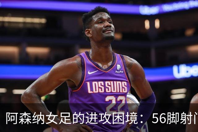 阿森纳女足的进攻困境：56脚射门只收获2球